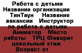 Работа с детьми › Название организации ­ “ТинТаун“ › Название вакансии ­ Инструктор по работе с детьми / Аниматор › Место работы ­ ТРЦ Фаворит, цокольный этаж  › Возраст от ­ 17 › Возраст до ­ 26 - Тюменская обл., Тюмень г. Работа » Вакансии   